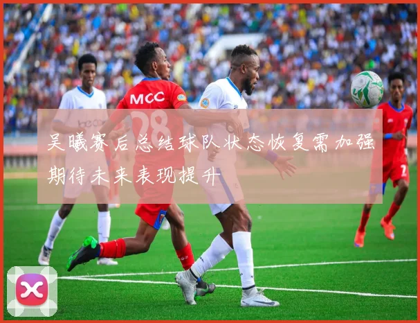 吴曦赛后总结球队状态恢复需加强期待未来表现提升
