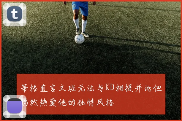蒂格直言文班无法与KD相提并论但仍然热爱他的独特风格