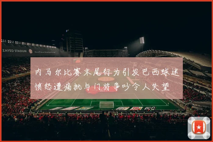 内马尔比赛末尾行为引发巴西球迷愤怒遭痛批与门将争吵令人失望
