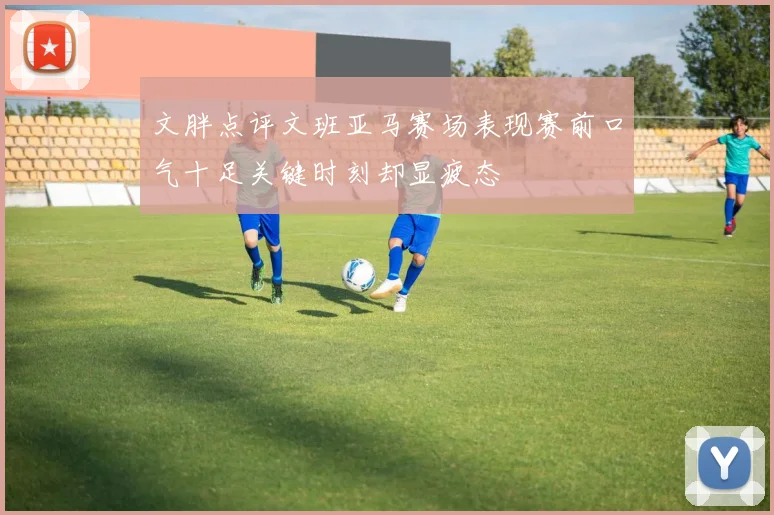 文胖点评文班亚马赛场表现赛前口气十足关键时刻却显疲态