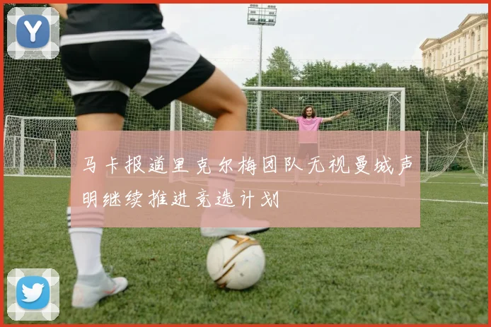 马卡报道里克尔梅团队无视曼城声明继续推进竞选计划