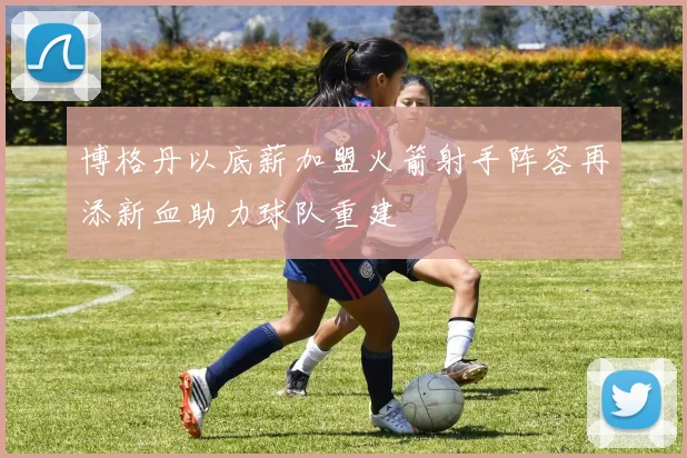 博格丹以底薪加盟火箭射手阵容再添新血助力球队重建