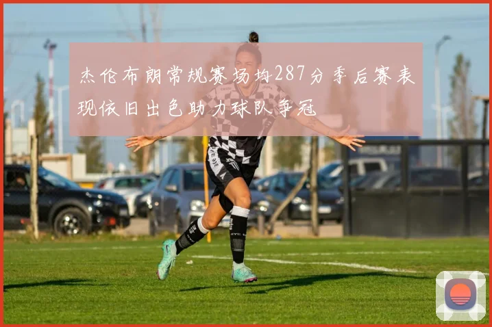 杰伦布朗常规赛场均287分季后赛表现依旧出色助力球队争冠