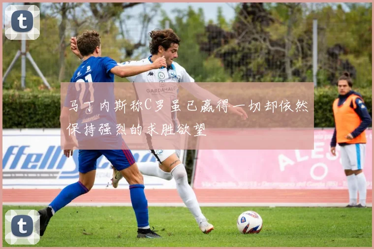 马丁内斯称C罗虽已赢得一切却依然保持强烈的求胜欲望