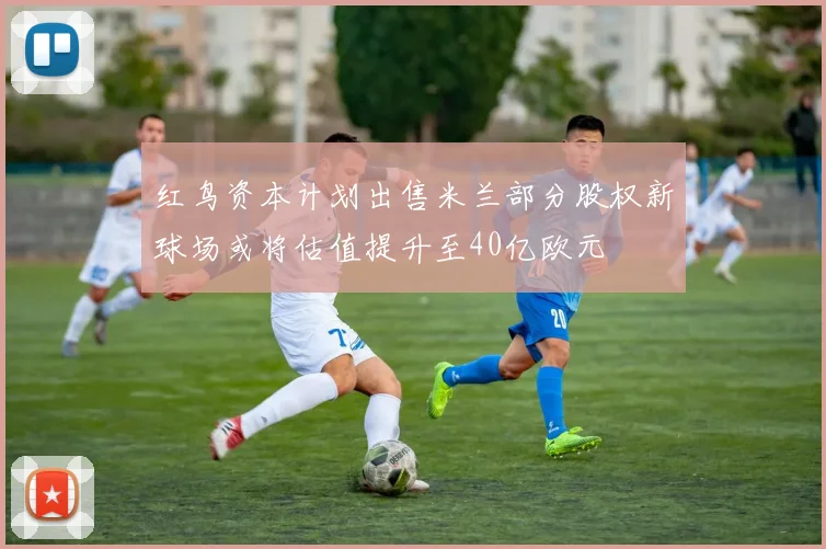 红鸟资本计划出售米兰部分股权新球场或将估值提升至40亿欧元