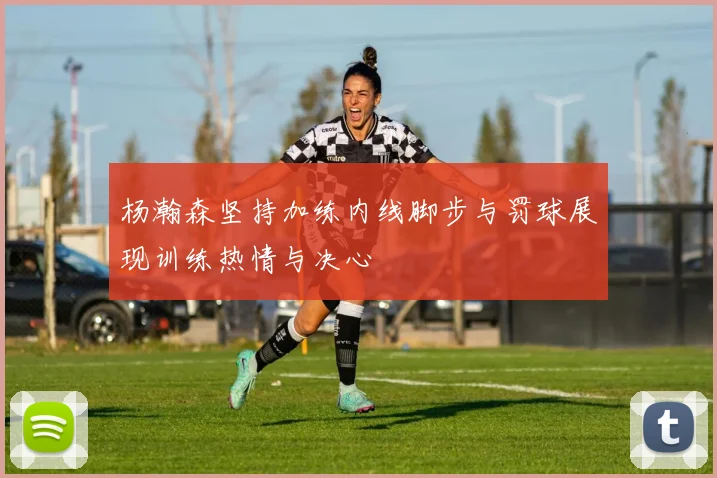 杨瀚森坚持加练内线脚步与罚球展现训练热情与决心