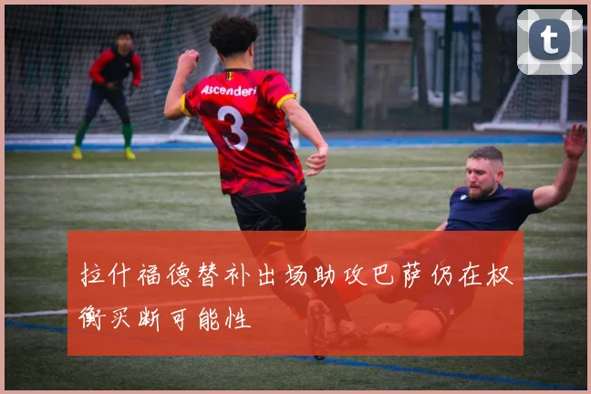 拉什福德替补出场助攻巴萨仍在权衡买断可能性