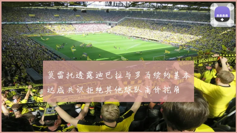 莫雷托透露迪巴拉与罗马续约基本达成共识拒绝其他球队高价挖角