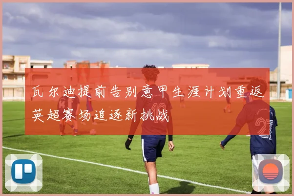 瓦尔迪提前告别意甲生涯计划重返英超赛场追逐新挑战