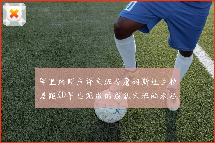 阿里纳斯点评文班与詹姆斯杜兰特差距KD早已完成的成就文班尚未达到