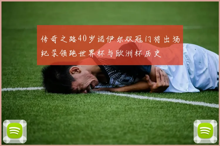 传奇之路40岁诺伊尔双冠门将出场纪录领跑世界杯与欧洲杯历史