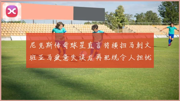 尼克斯传奇球星直言将横扫马刺文班亚马疲惫失误后再犯规令人担忧