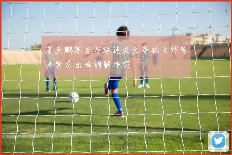 姜至鹏赛后与球迷发生争执主帅陈涛紧急出面调解冲突